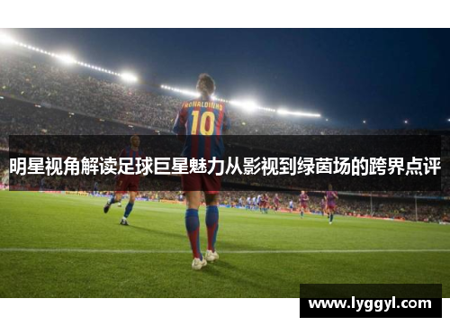 明星视角解读足球巨星魅力从影视到绿茵场的跨界点评