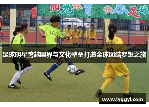 足球明星跨越国界与文化壁垒打造全球团结梦想之旅