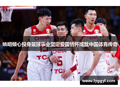 姚明倾心投身篮球事业坚定爱国情怀成就中国体育传奇