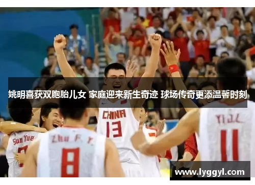 姚明喜获双胞胎儿女 家庭迎来新生奇迹 球场传奇更添温馨时刻