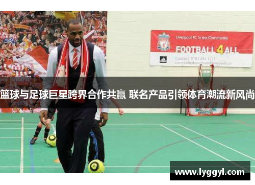 篮球与足球巨星跨界合作共赢 联名产品引领体育潮流新风尚
