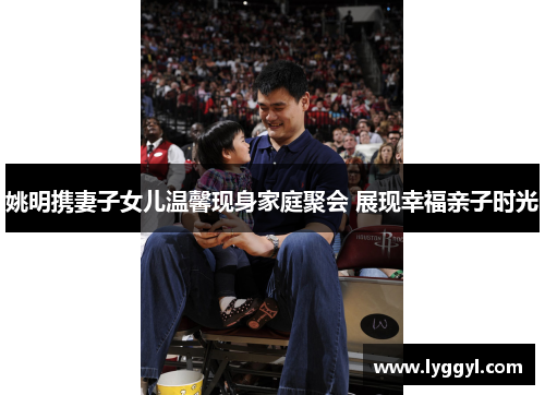 姚明携妻子女儿温馨现身家庭聚会 展现幸福亲子时光