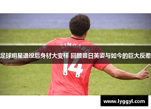 足球明星退役后身材大变样 回顾昔日英姿与如今的巨大反差
