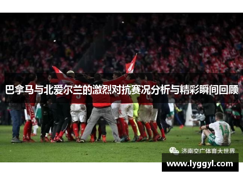 巴拿马与北爱尔兰的激烈对抗赛况分析与精彩瞬间回顾
