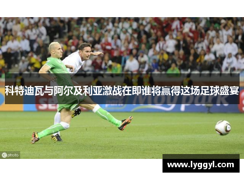科特迪瓦与阿尔及利亚激战在即谁将赢得这场足球盛宴